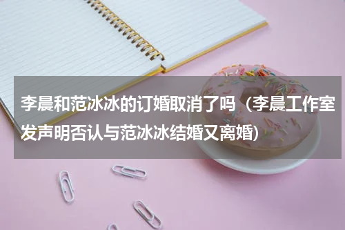 李晨和范冰冰的订婚取消了吗（李晨工作室发声明否认与范冰冰结婚又离婚）
