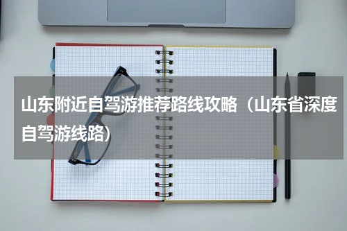 山东附近自驾游推荐路线攻略（山东省深度自驾游线路）
