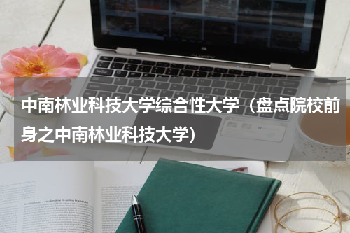 中南林业科技大学综合性大学（盘点院校前身之中南林业科技大学）