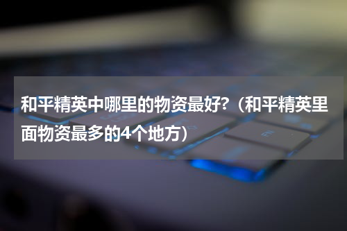 和平精英中哪里的物资最好?（和平精英里面物资最多的4个地方）