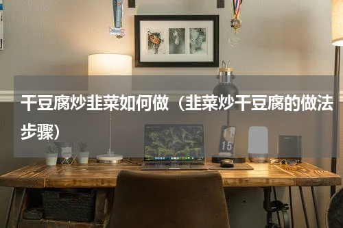 干豆腐炒韭菜如何做（韭菜炒干豆腐的做法步骤）