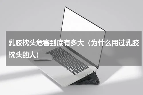乳胶枕头危害到底有多大（为什么用过乳胶枕头的人）