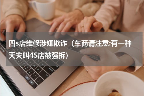 四s店维修涉嫌欺诈（车商请注意:有一种天灾叫4S店被强拆）