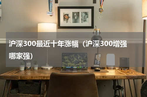 沪深300最近十年涨幅（沪深300增强哪家强）
