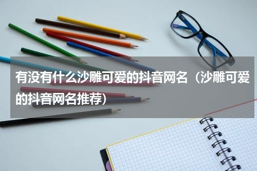 有没有什么沙雕可爱的抖音网名（沙雕可爱的抖音网名推荐）