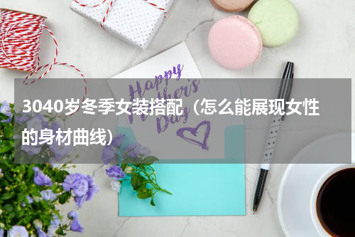 3040岁冬季女装搭配（怎么能展现女性的身材曲线）