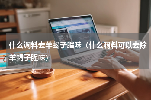 什么调料去羊蝎子腥味（什么调料可以去除羊蝎子腥味）