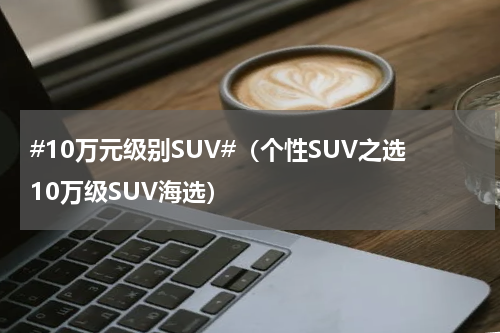 #10万元级别SUV#（个性SUV之选10万级SUV海选）