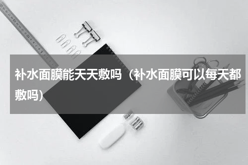 补水面膜能天天敷吗（补水面膜可以每天都敷吗）
