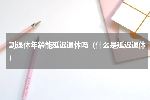 到退休年龄能延迟退休吗（什么是延迟退休）