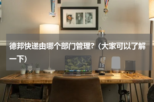 德邦快递由哪个部门管理?（大家可以了解一下）