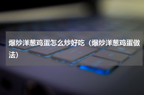 爆炒洋葱鸡蛋怎么炒好吃（爆炒洋葱鸡蛋做法）