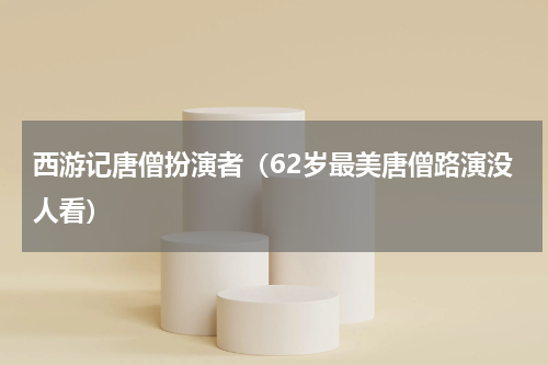 西游记唐僧扮演者（62岁最美唐僧路演没人看）