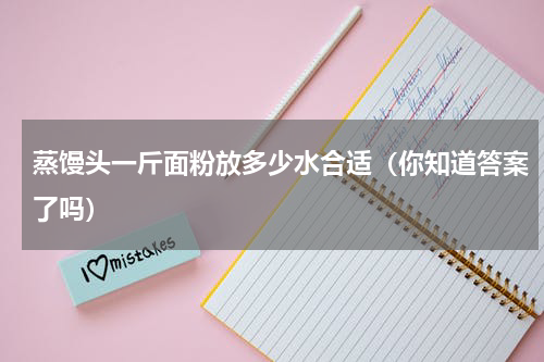 蒸馒头一斤面粉放多少水合适（你知道答案了吗）