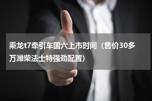 乘龙t7牵引车国六上市时间（售价30多万潍柴法士特强劲配置）