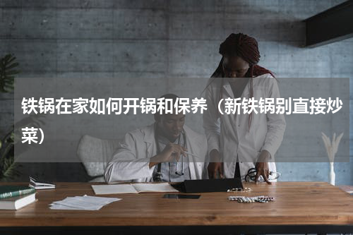 铁锅在家如何开锅和保养（新铁锅别直接炒菜）
