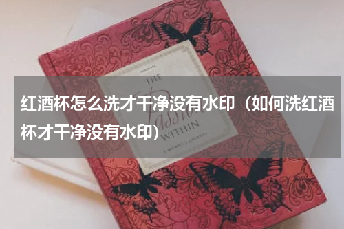 红酒杯怎么洗才干净没有水印（如何洗红酒杯才干净没有水印）