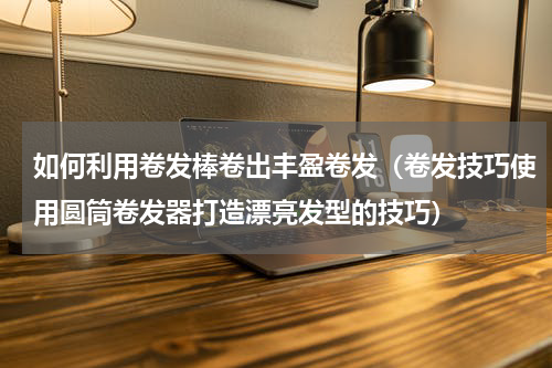 如何利用卷发棒卷出丰盈卷发（卷发技巧使用圆筒卷发器打造漂亮发型的技巧）