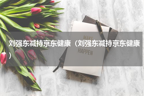 刘强东减持京东健康（刘强东减持京东健康）