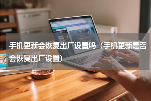 手机更新会恢复出厂设置吗（手机更新是否会恢复出厂设置）
