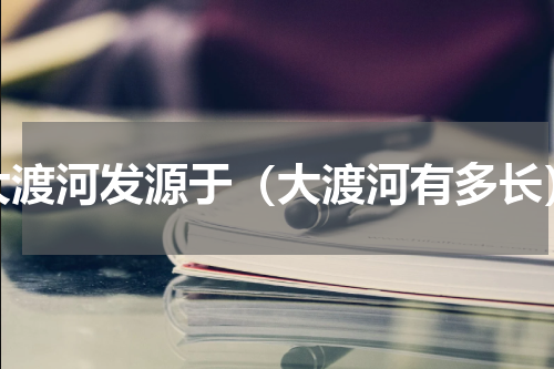 大渡河发源于（大渡河有多长）