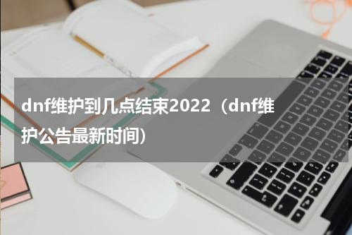 dnf维护到几点结束2022（dnf维护公告最新时间）