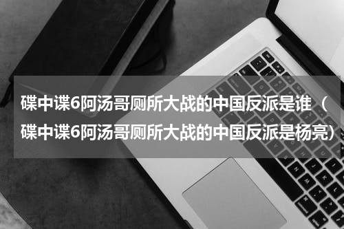 碟中谍6阿汤哥厕所大战的中国反派是谁（碟中谍6阿汤哥厕所大战的中国反派是杨亮）