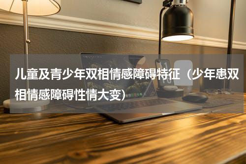 儿童及青少年双相情感障碍特征（少年患双相情感障碍性情大变）