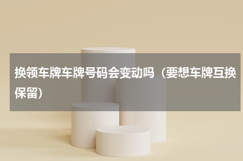 换领车牌车牌号码会变动吗（要想车牌互换保留）