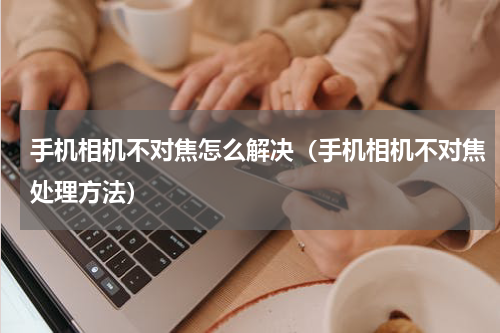 手机相机不对焦怎么解决（手机相机不对焦处理方法）