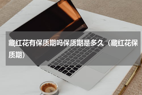 藏红花有保质期吗保质期是多久（藏红花保质期）