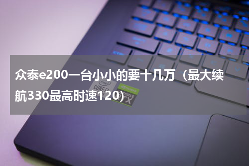 众泰e200一台小小的要十几万（最大续航330最高时速120）