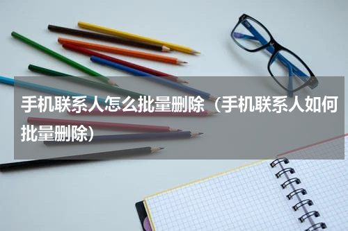 手机联系人怎么批量删除（手机联系人如何批量删除）