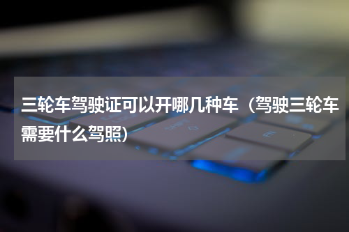 三轮车驾驶证可以开哪几种车（驾驶三轮车需要什么驾照）