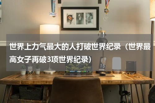 世界上力气最大的人打破世界纪录（世界最高女子再破3项世界纪录）