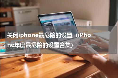 关闭iphone最危险的设置（iPhone年度最危险的设置合集）