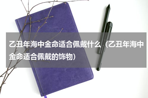 乙丑年海中金命适合佩戴什么（乙丑年海中金命适合佩戴的饰物）