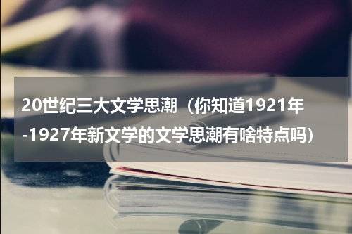 20世纪三大文学思潮（你知道1921年-1927年新文学的文学思潮有啥特点吗）