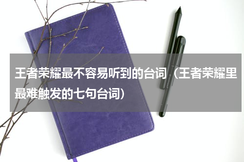 王者荣耀最不容易听到的台词（王者荣耀里最难触发的七句台词）