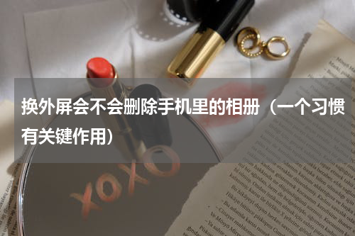 换外屏会不会删除手机里的相册（一个习惯有关键作用）