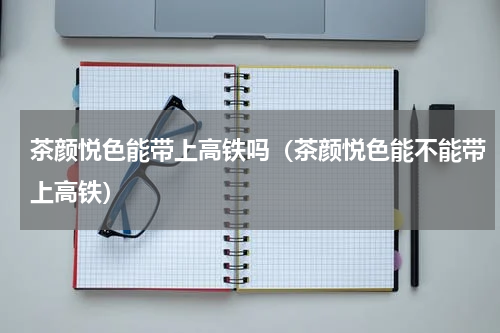 茶颜悦色能带上高铁吗（茶颜悦色能不能带上高铁）