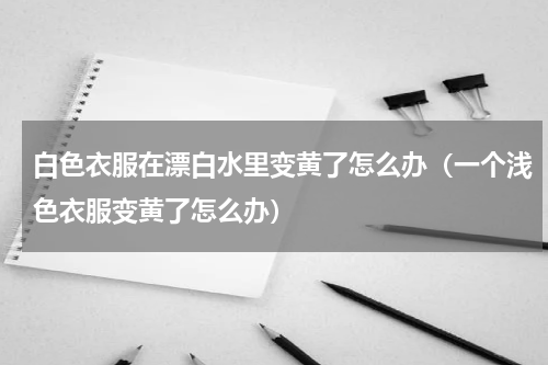 白色衣服在漂白水里变黄了怎么办（一个浅色衣服变黄了怎么办）
