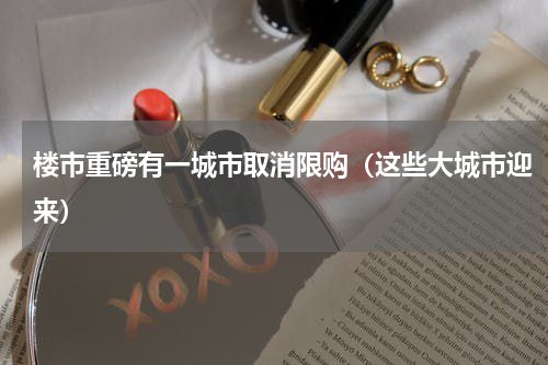 楼市重磅有一城市取消限购（这些大城市迎来）