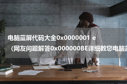 电脑蓝屏代码大全0x0000001 e（网友问题解答0x000000BE详细教您电脑蓝屏代码0x000000BE）