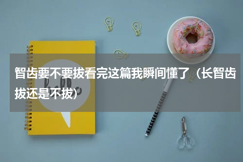 智齿要不要拔看完这篇我瞬间懂了（长智齿拔还是不拔）