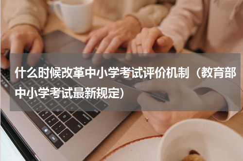什么时候改革中小学考试评价机制（教育部中小学考试最新规定）