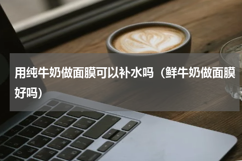 用纯牛奶做面膜可以补水吗（鲜牛奶做面膜好吗）