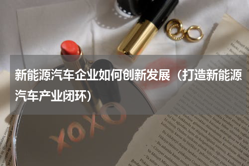 新能源汽车企业如何创新发展（打造新能源汽车产业闭环）