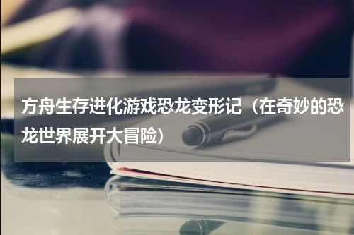 方舟生存进化游戏恐龙变形记（在奇妙的恐龙世界展开大冒险）