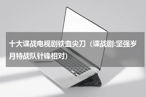 十大谍战电视剧铁血尖刀（谍战剧:坚强岁月特战队针锋相对）